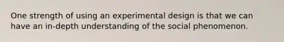 One strength of using an experimental design is that we can have an in-depth understanding of the social phenomenon.