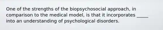 One of the strengths of the biopsychosocial approach, in comparison to the medical model, is that it incorporates _____ into an understanding of psychological disorders.