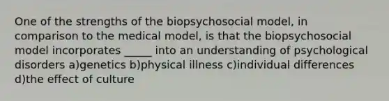 One of the strengths of the biopsychosocial model, in comparison to the medical model, is that the biopsychosocial model incorporates _____ into an understanding of psychological disorders a)genetics b)physical illness c)individual differences d)the effect of culture