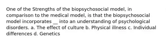 One of the Strengths of the biopsychosocial model, in comparison to the medical model, is that the biopsychosocial model incorporates __ into an understanding of psychological disorders. a. The effect of culture b. Physical illness c. Individual differences d. Genetics