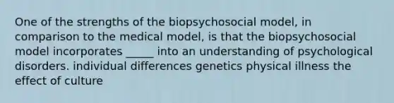 One of the strengths of the biopsychosocial model, in comparison to the medical model, is that the biopsychosocial model incorporates _____ into an understanding of psychological disorders. individual differences genetics physical illness the effect of culture