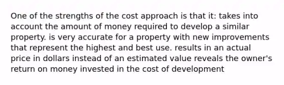 One of the strengths of the cost approach is that it: takes into account the amount of money required to develop a similar property. is very accurate for a property with new improvements that represent the highest and best use. results in an actual price in dollars instead of an estimated value reveals the owner's return on money invested in the cost of development