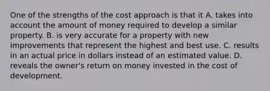 One of the strengths of the cost approach is that it A. takes into account the amount of money required to develop a similar property. B. is very accurate for a property with new improvements that represent the highest and best use. C. results in an actual price in dollars instead of an estimated value. D. reveals the owner's return on money invested in the cost of development.