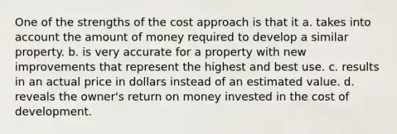 One of the strengths of the cost approach is that it a. takes into account the amount of money required to develop a similar property. b. is very accurate for a property with new improvements that represent the highest and best use. c. results in an actual price in dollars instead of an estimated value. d. reveals the owner's return on money invested in the cost of development.