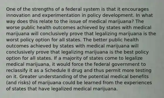 One of the strengths of a federal system is that it encourages innovation and experimentation in policy development. In what way does this relate to the issue of medical marijuana? The worse public health outcomes achieved by states with medical marijuana will conclusively prove that legalizing marijuana is the worst policy option for all states. The better public health outcomes achieved by states with medical marijuana will conclusively prove that legalizing marijuana is the best policy option for all states. If a majority of states come to legalize medical marijuana, it would force the federal government to reclassify it as a Schedule II drug and thus permit more testing on it. Greater understanding of the potential medical benefits (and risks) of marijuana could be learned from the experiences of states that have legalized medical marijuana.