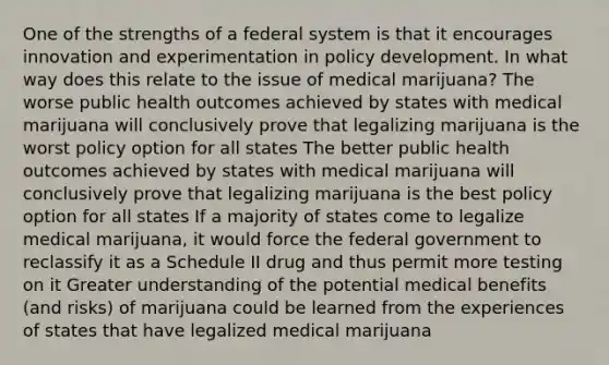 One of the strengths of a federal system is that it encourages innovation and experimentation in policy development. In what way does this relate to the issue of medical marijuana? The worse public health outcomes achieved by states with medical marijuana will conclusively prove that legalizing marijuana is the worst policy option for all states The better public health outcomes achieved by states with medical marijuana will conclusively prove that legalizing marijuana is the best policy option for all states If a majority of states come to legalize medical marijuana, it would force the federal government to reclassify it as a Schedule II drug and thus permit more testing on it Greater understanding of the potential medical benefits (and risks) of marijuana could be learned from the experiences of states that have legalized medical marijuana