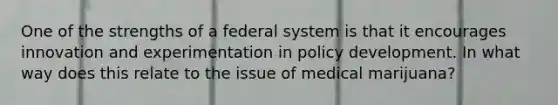 One of the strengths of a federal system is that it encourages innovation and experimentation in policy development. In what way does this relate to the issue of medical marijuana?