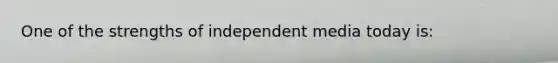 One of the strengths of independent media today is: