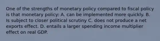 One of the strengths of monetary policy compared to fiscal policy is that monetary policy: A. can be implemented more quickly. B. Is subject to closer political scrutiny C. does not produce a net exports effect. D. entails a larger spending income multiplier effect on real GDP.