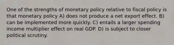 One of the strengths of monetary policy relative to fiscal policy is that monetary policy A) does not produce a net export effect. B) can be implemented more quickly. C) entails a larger spending income multiplier effect on real GDP. D) is subject to closer political scrutiny.