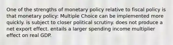 One of the strengths of monetary policy relative to fiscal policy is that monetary policy: Multiple Choice can be implemented more quickly. is subject to closer political scrutiny. does not produce a net export effect. entails a larger spending income multiplier effect on real GDP.