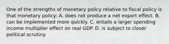 One of the strengths of monetary policy relative to fiscal policy is that monetary policy: A. does not produce a net export effect. B. can be implemented more quickly. C. entails a larger spending income multiplier effect on real GDP. D. is subject to closer political scrutiny.