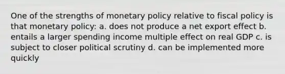 One of the strengths of monetary policy relative to fiscal policy is that monetary policy: a. does not produce a net export effect b. entails a larger spending income multiple effect on real GDP c. is subject to closer political scrutiny d. can be implemented more quickly