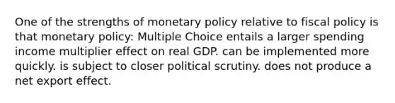 One of the strengths of <a href='https://www.questionai.com/knowledge/kEE0G7Llsx-monetary-policy' class='anchor-knowledge'>monetary policy</a> relative to <a href='https://www.questionai.com/knowledge/kPTgdbKdvz-fiscal-policy' class='anchor-knowledge'>fiscal policy</a> is that monetary policy: Multiple Choice entails a larger spending income multiplier effect on real GDP. can be implemented more quickly. is subject to closer political scrutiny. does not produce a net export effect.