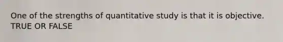 One of the strengths of quantitative study is that it is objective. TRUE OR FALSE