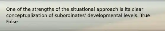 One of the strengths of the situational approach is its clear conceptualization of subordinates' developmental levels. True False