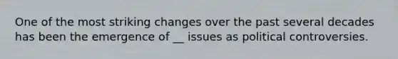 One of the most striking changes over the past several decades has been the emergence of __ issues as political controversies.