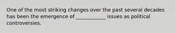 One of the most striking changes over the past several decades has been the emergence of ____________ issues as political controversies.