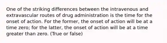 One of the striking differences between the intravenous and extravascular routes of drug administration is the time for the onset of action. For the former, the onset of action will be at a time zero; for the latter, the onset of action will be at a time greater than zero. (True or false)