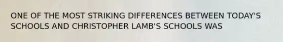 ONE OF THE MOST STRIKING DIFFERENCES BETWEEN TODAY'S SCHOOLS AND CHRISTOPHER LAMB'S SCHOOLS WAS