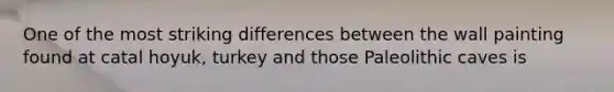 One of the most striking differences between the wall painting found at catal hoyuk, turkey and those Paleolithic caves is