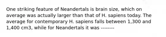 One striking feature of Neandertals is brain size, which on average was actually larger than that of H. sapiens today. The average for contemporary H. sapiens falls between 1,300 and 1,400 cm3, while for Neandertals it was --------