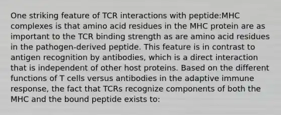 One striking feature of TCR interactions with peptide:MHC complexes is that amino acid residues in the MHC protein are as important to the TCR binding strength as are amino acid residues in the pathogen-derived peptide. This feature is in contrast to antigen recognition by antibodies, which is a direct interaction that is independent of other host proteins. Based on the different functions of T cells versus antibodies in the adaptive immune response, the fact that TCRs recognize components of both the MHC and the bound peptide exists to: