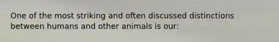 One of the most striking and often discussed distinctions between humans and other animals is our: