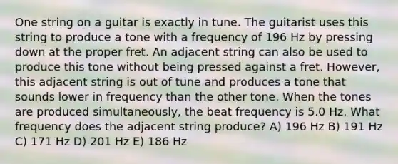 One string on a guitar is exactly in tune. The guitarist uses this string to produce a tone with a frequency of 196 Hz by pressing down at the proper fret. An adjacent string can also be used to produce this tone without being pressed against a fret. However, this adjacent string is out of tune and produces a tone that sounds lower in frequency than the other tone. When the tones are produced simultaneously, the beat frequency is 5.0 Hz. What frequency does the adjacent string produce? A) 196 Hz B) 191 Hz C) 171 Hz D) 201 Hz E) 186 Hz