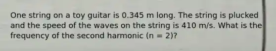 One string on a toy guitar is 0.345 m long. The string is plucked and the speed of the waves on the string is 410 m/s. What is the frequency of the second harmonic (n = 2)?