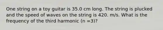 One string on a toy guitar is 35.0 cm long. The string is plucked and the speed of waves on the string is 420. m/s. What is the frequency of the third harmonic (n =3)?