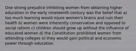 One strong prejudice inhibiting women from obtaining higher education in the early nineteenth century was the belief that a) too much learning would injure women's brains and ruin their health b) women were inherently conservative and opposed to social reform c) children should grow up without the influence of educated women d) the Constitution prohibited women from attending colleges e) they would gain political and economic power through education