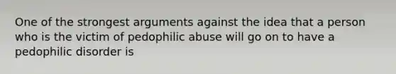 One of the strongest arguments against the idea that a person who is the victim of pedophilic abuse will go on to have a pedophilic disorder is