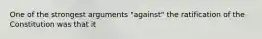 One of the strongest arguments "against" the ratification of the Constitution was that it