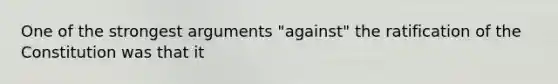 One of the strongest arguments "against" the ratification of the Constitution was that it