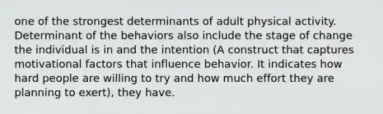 one of the strongest determinants of adult physical activity. Determinant of the behaviors also include the stage of change the individual is in and the intention (A construct that captures motivational factors that influence behavior. It indicates how hard people are willing to try and how much effort they are planning to exert), they have.