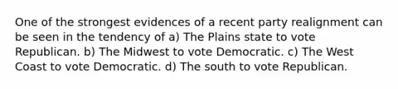 One of the strongest evidences of a recent party realignment can be seen in the tendency of a) The Plains state to vote Republican. b) The Midwest to vote Democratic. c) The West Coast to vote Democratic. d) The south to vote Republican.