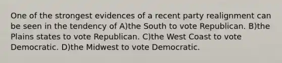 One of the strongest evidences of a recent party realignment can be seen in the tendency of A)the South to vote Republican. B)the Plains states to vote Republican. C)the West Coast to vote Democratic. D)the Midwest to vote Democratic.