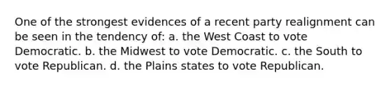 One of the strongest evidences of a recent party realignment can be seen in the tendency of: a. the West Coast to vote Democratic. b. the Midwest to vote Democratic. c. the South to vote Republican. d. the Plains states to vote Republican.