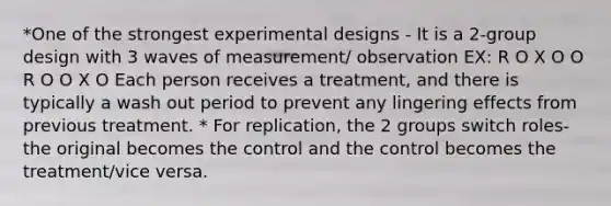 *One of the strongest experimental designs - It is a 2-group design with 3 waves of measurement/ observation EX: R O X O O R O O X O Each person receives a treatment, and there is typically a wash out period to prevent any lingering effects from previous treatment. * For replication, the 2 groups switch roles- the original becomes the control and the control becomes the treatment/vice versa.