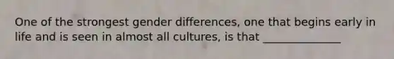 One of the strongest gender differences, one that begins early in life and is seen in almost all cultures, is that ______________