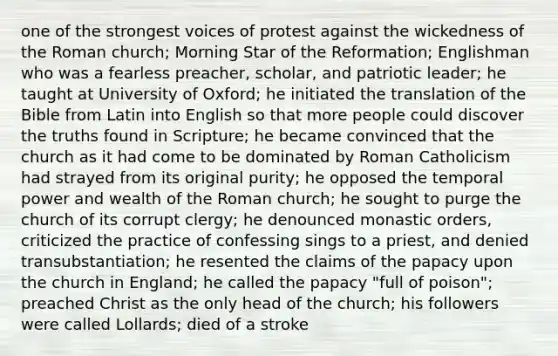 one of the strongest voices of protest against the wickedness of the Roman church; Morning Star of the Reformation; Englishman who was a fearless preacher, scholar, and patriotic leader; he taught at University of Oxford; he initiated the translation of the Bible from Latin into English so that more people could discover the truths found in Scripture; he became convinced that the church as it had come to be dominated by Roman Catholicism had strayed from its original purity; he opposed the temporal power and wealth of the Roman church; he sought to purge the church of its corrupt clergy; he denounced monastic orders, criticized the practice of confessing sings to a priest, and denied transubstantiation; he resented the claims of the papacy upon the church in England; he called the papacy "full of poison"; preached Christ as the only head of the church; his followers were called Lollards; died of a stroke