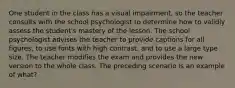 One student in the class has a visual impairment, so the teacher consults with the school psychologist to determine how to validly assess the student's mastery of the lesson. The school psychologist advises the teacher to provide captions for all figures, to use fonts with high contrast, and to use a large type size. The teacher modifies the exam and provides the new version to the whole class. The preceding scenario is an example of what?