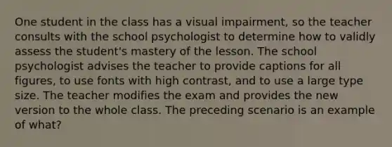 One student in the class has a visual impairment, so the teacher consults with the school psychologist to determine how to validly assess the student's mastery of the lesson. The school psychologist advises the teacher to provide captions for all figures, to use fonts with high contrast, and to use a large type size. The teacher modifies the exam and provides the new version to the whole class. The preceding scenario is an example of what?