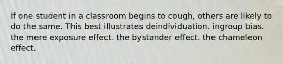 If one student in a classroom begins to cough, others are likely to do the same. This best illustrates deindividuation. ingroup bias. the mere exposure effect. the bystander effect. the chameleon effect.