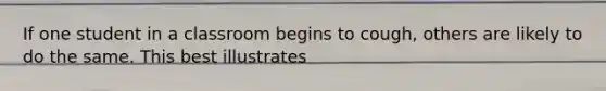 If one student in a classroom begins to cough, others are likely to do the same. This best illustrates