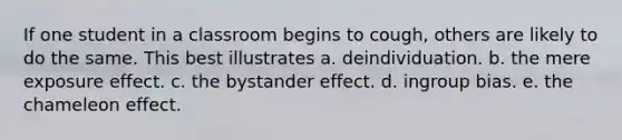 If one student in a classroom begins to cough, others are likely to do the same. This best illustrates a. deindividuation. b. the mere exposure effect. c. the bystander effect. d. ingroup bias. e. the chameleon effect.