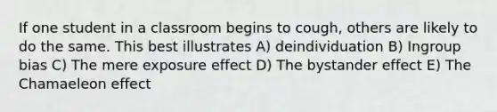 If one student in a classroom begins to cough, others are likely to do the same. This best illustrates A) deindividuation B) Ingroup bias C) The mere exposure effect D) The bystander effect E) The Chamaeleon effect