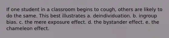 If one student in a classroom begins to cough, others are likely to do the same. This best illustrates a. deindividuation. b. ingroup bias. c. the mere exposure effect. d. the bystander effect. e. the chameleon effect.