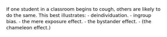 If one student in a classroom begins to cough, others are likely to do the same. This best illustrates: - deindividuation. - ingroup bias. - the mere exposure effect. - the bystander effect. - (the chameleon effect.)